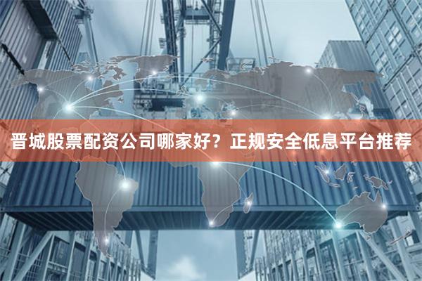晋城股票配资公司哪家好?正规安全低息平台推荐